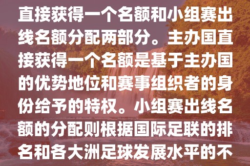 世界杯的名额分配包括主办国直接获得一个名额和小组赛出线名额分配两部分。主办国直接获得一个名额是基于主办国的优势地位和赛事组织者的身份给予的特权。小组赛出线名额的分配则根据国际足联的排名和各大洲足球发展水平的不同进行划分。具体分配如下