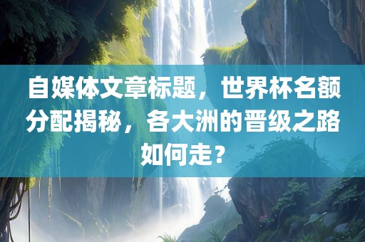 自媒体文章标题，世界杯名额分配揭秘，各大洲的晋级之路如何走？