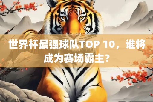 世界杯最强球队TOP 10，谁将成为赛场霸主？