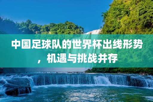中国足球队的世界杯出线形势，机遇与挑战并存