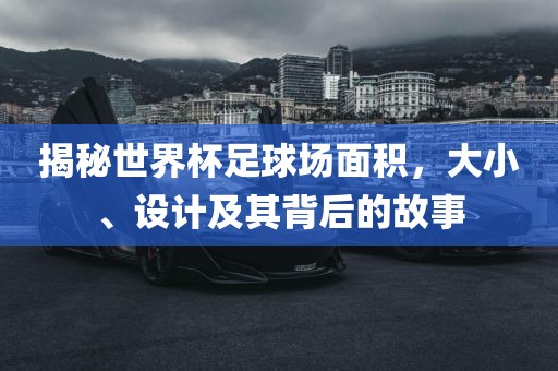 揭秘世界杯足球场面积，大小、设计及其背后的故事