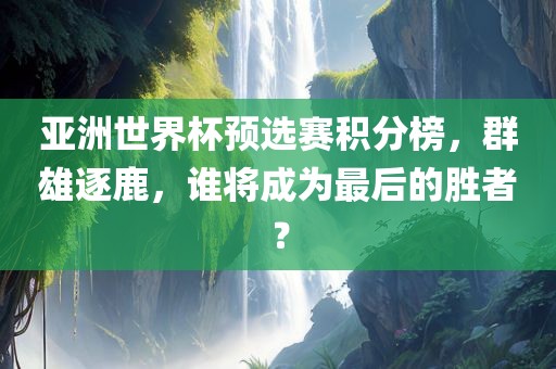 亚洲世界杯预选赛积分榜，群雄逐鹿，谁将成为最后的胜者？