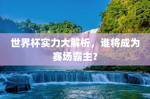 世界杯实力大解析，谁将成为赛场霸主？