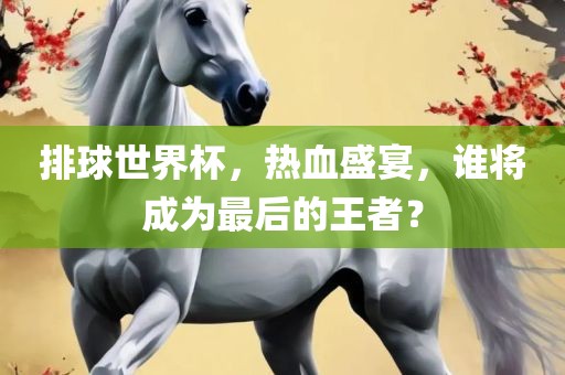 排球世界杯，热血盛宴，谁将成为最后的王者？