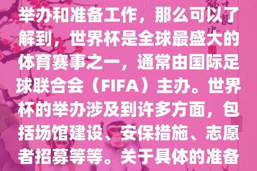 如果您是在询问关于世界杯的举办和准备工作，那么可以了解到，世界杯是全球最盛大的体育赛事之一，通常由国际足球联合会（FIFA）主办。世界杯的举办涉及到许多方面，包括场馆建设、安保措施、志愿者招募等等。关于具体的准备工作，可以参考以下几点