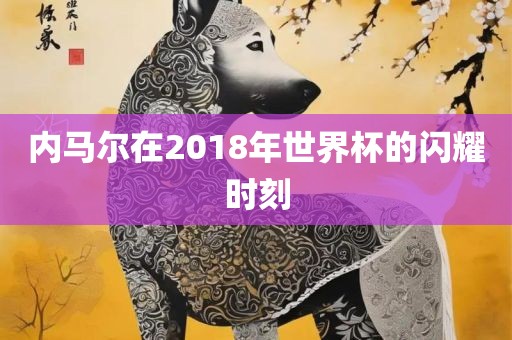 内马尔在2018年世界杯的闪耀时刻