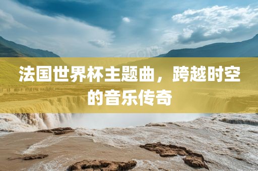 法国世界杯主题曲，跨越时空的音乐传奇