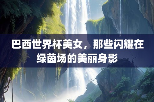 巴西世界杯美女，那些闪耀在绿茵场的美丽身影眉山市正发家政服务有限公司