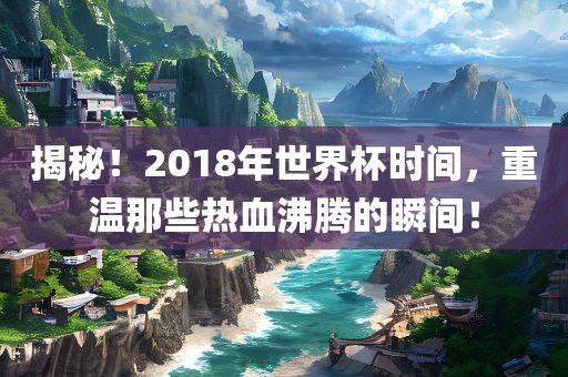 揭秘！2018年世界杯时间，重温那些热血沸腾的瞬间！