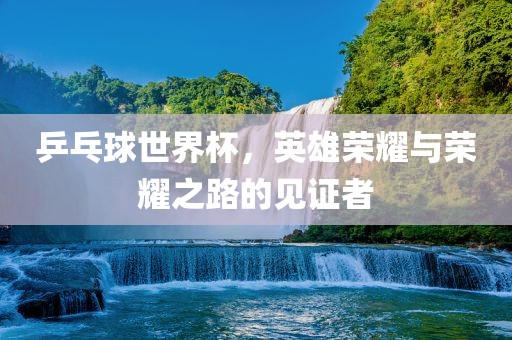 乒乓球世界杯，英雄荣耀与荣耀之路的见证者