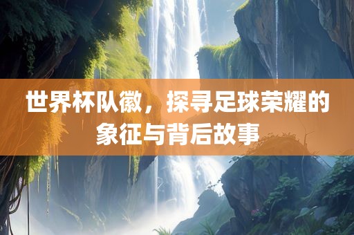世界杯队徽，探寻足球荣耀的象征与背后故事眉山市正发家政服务有限公司