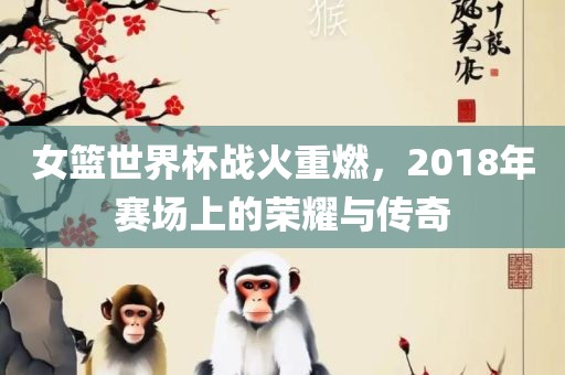 女篮世界杯战火重燃，2018年赛场上的荣耀与传奇