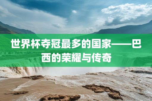 世界杯夺冠最多的国家——巴西的荣耀与传奇