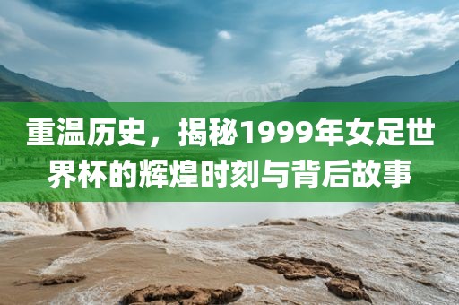 重温历史，揭秘1999年女足世界杯的辉煌时刻与背后故事