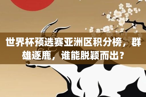 世界杯预选赛亚洲区积分榜，群雄逐鹿，谁能脱颖而出？