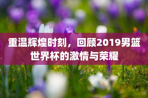 重温辉煌时刻，回顾2019男篮世界杯的激情与荣耀