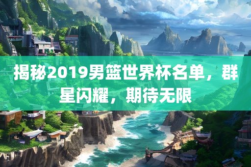 揭秘2019男篮世界杯名单，群星闪耀，期待无限