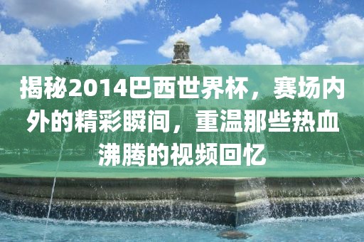 揭秘2014巴西世界杯，赛场内外的精彩瞬间，重温那些热血沸腾的视频回忆