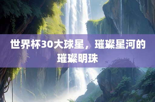 世界杯30大球星，璀璨星河的璀璨明珠