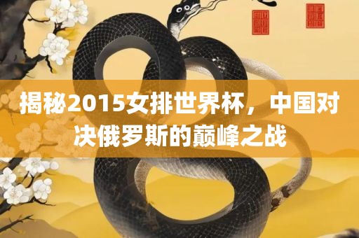 揭秘2015女排世界杯，中国对决俄罗斯的巅峰之战眉山市正发家政服务有限公司