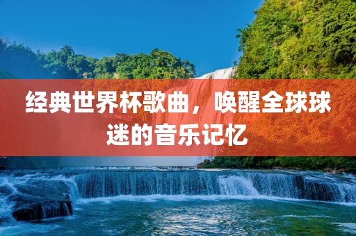 经典世界杯歌曲，唤醒全球球迷的音乐记忆