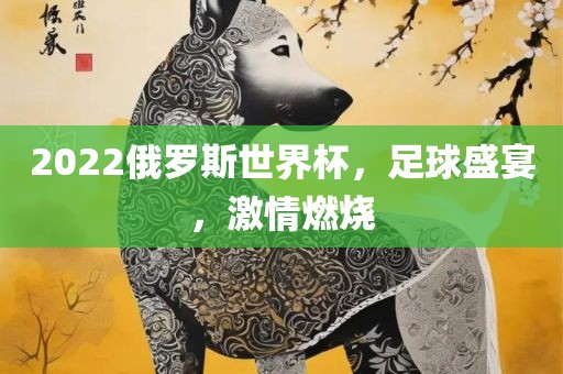 2022俄罗斯世界杯，足球盛宴，激情燃烧眉山市正发家政服务有限公司