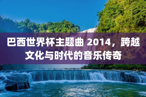 巴西世界杯主题曲 2014，跨越文化与时代的音乐传奇