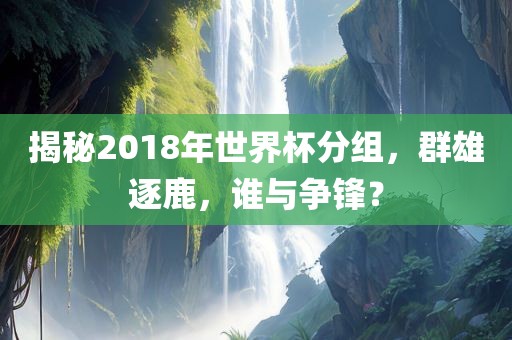 揭秘2018年世界杯分组，群雄逐鹿，谁与争锋？