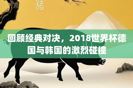 回顾经典对决，2018世界杯德国与韩国的激烈碰撞