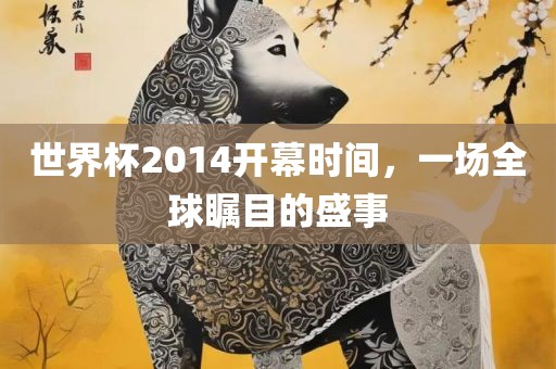 世界杯2014开幕时间，一场全球瞩目的盛事