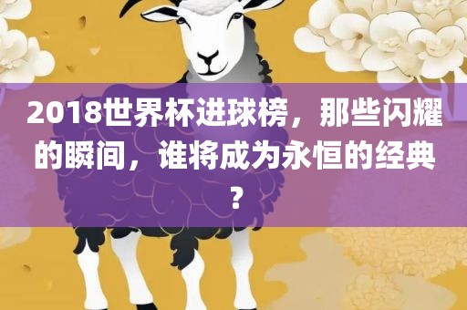 2018世界杯进球榜，那些闪耀的瞬间，谁将成为永恒的经典？