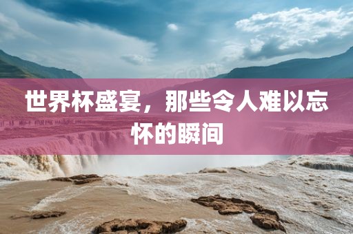 世界杯盛宴，那些令人难以忘怀的瞬间