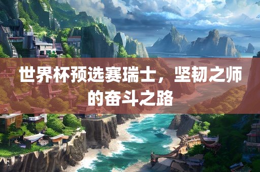 世界杯预选赛瑞士，坚韧之师的奋斗之路