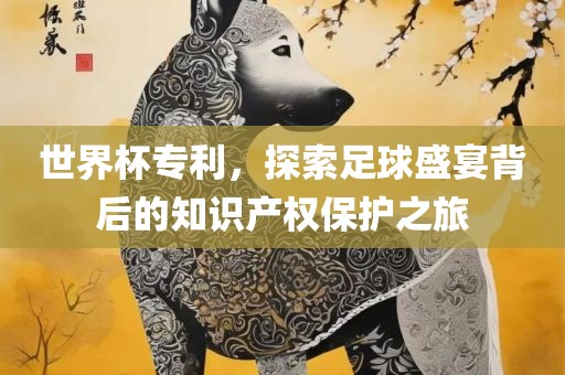 世界杯专利，探索足球盛宴背后的知识产权保护之旅眉山市正发家政服务有限公司