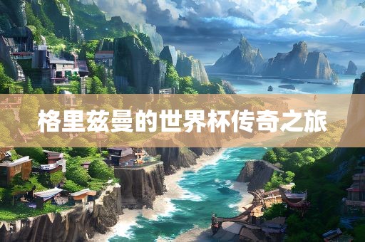 格里兹曼的世界杯传奇之旅