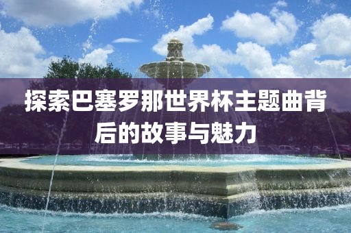 探索巴塞罗那世界杯主题曲背后的故事与魅力