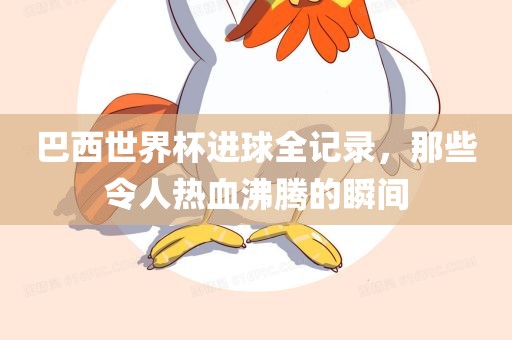 巴西世界杯进球全记录，那些令人热血沸腾的瞬间