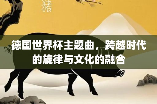 德国世界杯主题曲，跨越时代的旋律与文化的融合