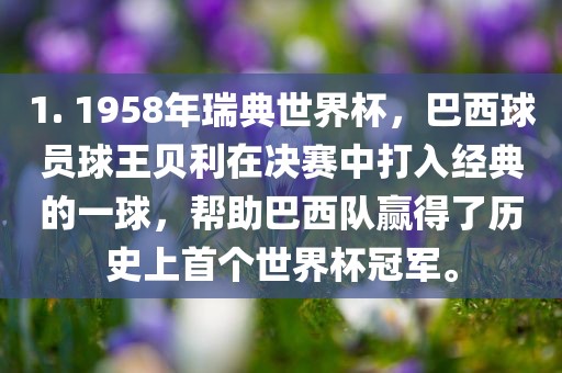 1. 1958年瑞典世界杯，巴西球员球王贝利在决赛中打入经典的一球，帮助巴西队赢得了历史上首个世界杯冠军。