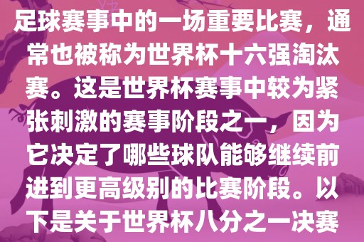 世界杯八分之一决赛是世界杯足球赛事中的一场重要比赛，通常也被称为世界杯十六强淘汰赛。这是世界杯赛事中较为紧张刺激的赛事阶段之一，因为它决定了哪些球队能够继续前进到更高级别的比赛阶段。以下是关于世界杯八分之一决赛的详细介绍