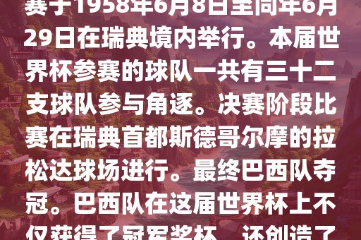 1. 比赛时间，1958年瑞典世界杯是第6届世界杯足球赛事。比赛于1958年6月8日至同年6月29日在瑞典境内举行。本届世界杯参赛的球队一共有三十二支球队参与角逐。决赛阶段比赛在瑞典首都斯德哥尔摩的拉松达球场进行。最终巴西队夺冠。巴西队在这届世界杯上不仅获得了冠军奖杯，还创造了著名的桑巴军团，为后来的足球历史留下了深刻的印记。
