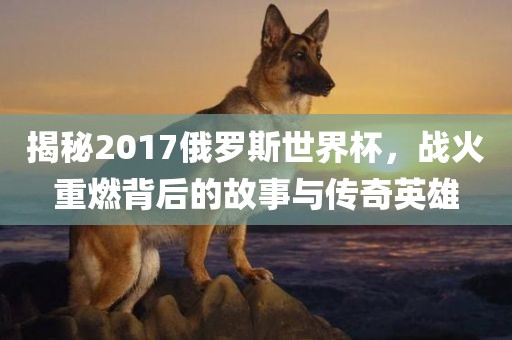 揭秘2017俄罗斯世界杯，战火重燃背后的故事与传奇英雄