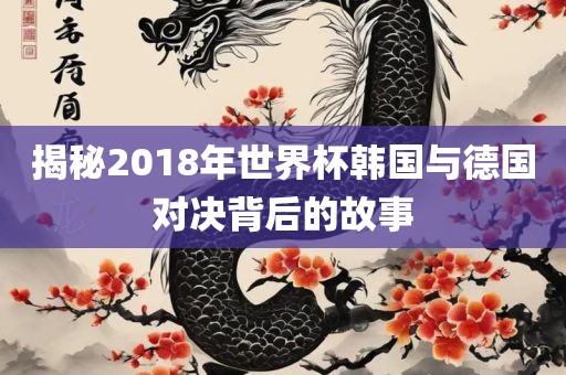 揭秘2018年世界杯韩国与德国对决背后的故事