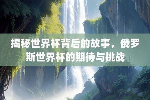 揭秘世界杯背后的故事，俄罗斯世界杯的期待与挑战