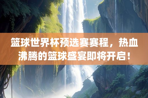 篮球世界杯预选赛赛程，热血沸腾的篮球盛宴即将开启！