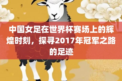 中国女足在世界杯赛场上的辉煌时刻，探寻2017年冠军之路的足迹