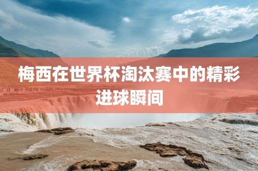 梅西在世界杯淘汰赛中的精彩进球瞬间