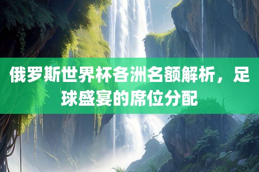 俄罗斯世界杯各洲名额解析，足球盛宴的席位分配