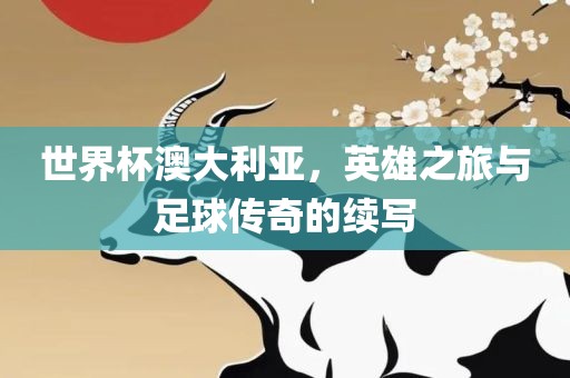 世界杯澳大利亚，英雄之旅与足球传奇的续写眉山市正发家政服务有限公司