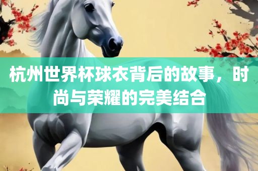 杭州世界杯球衣背后的故事，时尚与荣耀的完美结合眉山市正发家政服务有限公司
